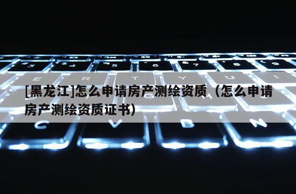[黑龍江]怎么申請(qǐng)房產(chǎn)測(cè)繪資質(zhì)（怎么申請(qǐng)房產(chǎn)測(cè)繪資質(zhì)證書）