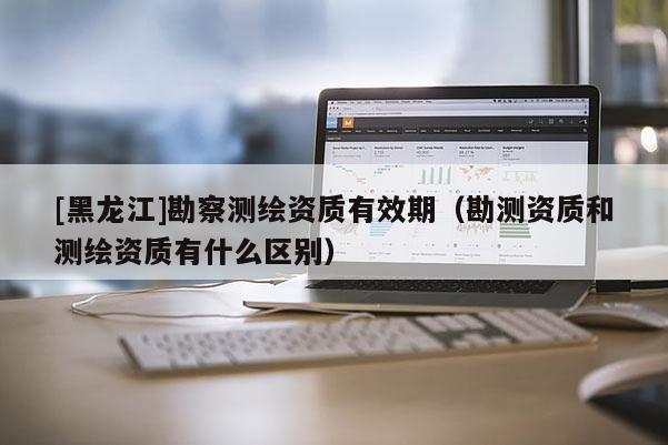 [黑龍江]勘察測(cè)繪資質(zhì)有效期（勘測(cè)資質(zhì)和測(cè)繪資質(zhì)有什么區(qū)別）