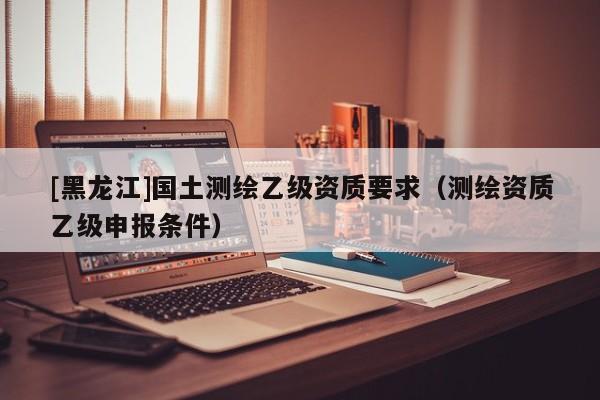 [黑龍江]國(guó)土測(cè)繪乙級(jí)資質(zhì)要求（測(cè)繪資質(zhì)乙級(jí)申報(bào)條件）