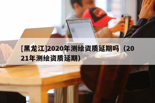 [黑龍江]2020年測(cè)繪資質(zhì)延期嗎（2021年測(cè)繪資質(zhì)延期）