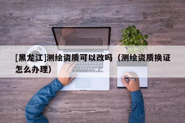 [黑龍江]測繪資質(zhì)可以改嗎（測繪資質(zhì)換證怎么辦理）