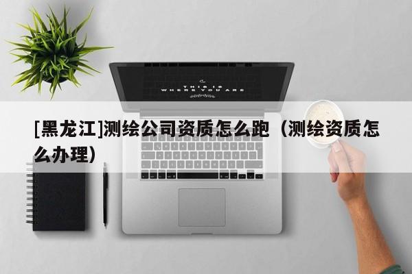 [黑龍江]測繪公司資質(zhì)怎么跑（測繪資質(zhì)怎么辦理）