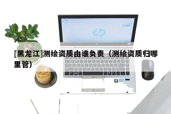 [黑龍江]測繪資質(zhì)由誰負(fù)責(zé)（測繪資質(zhì)歸哪里管）