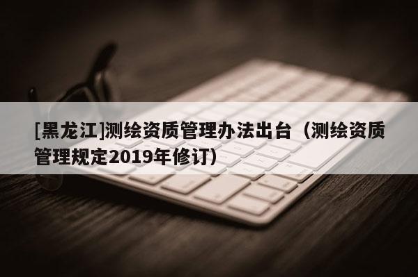[黑龍江]測繪資質(zhì)管理辦法出臺（測繪資質(zhì)管理規(guī)定2019年修訂）