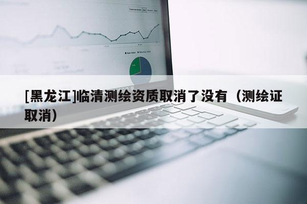 [黑龍江]臨清測繪資質(zhì)取消了沒有（測繪證取消）