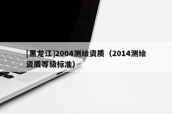 [黑龍江]2004測繪資質(zhì)（2014測繪資質(zhì)等級標(biāo)準(zhǔn)）