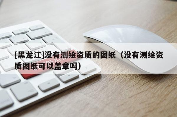 [黑龍江]沒有測繪資質(zhì)的圖紙（沒有測繪資質(zhì)圖紙可以蓋章嗎）