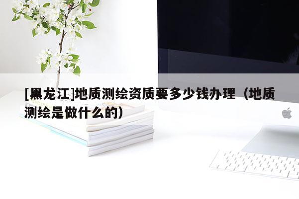 [黑龍江]地質(zhì)測繪資質(zhì)要多少錢辦理（地質(zhì)測繪是做什么的）