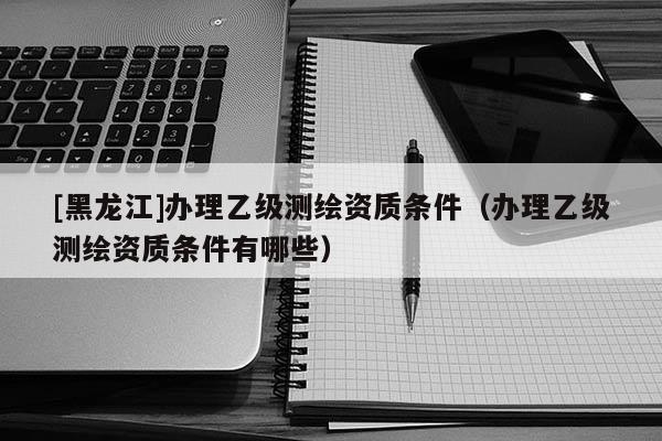 [黑龍江]辦理乙級測繪資質(zhì)條件（辦理乙級測繪資質(zhì)條件有哪些）