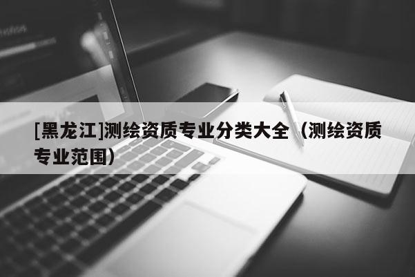 [黑龍江]測繪資質(zhì)專業(yè)分類大全（測繪資質(zhì)專業(yè)范圍）