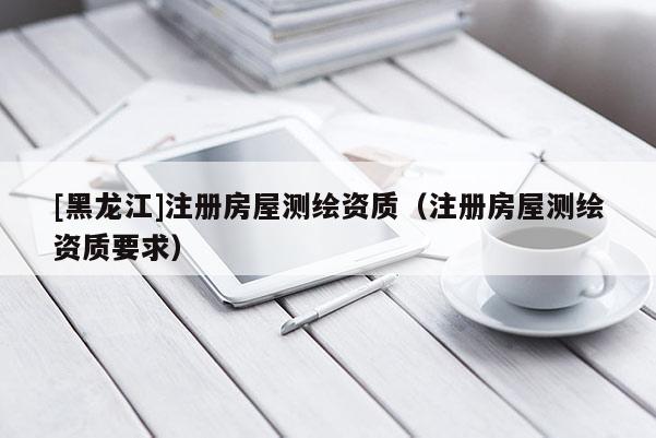 [黑龍江]注冊房屋測繪資質(zhì)（注冊房屋測繪資質(zhì)要求）