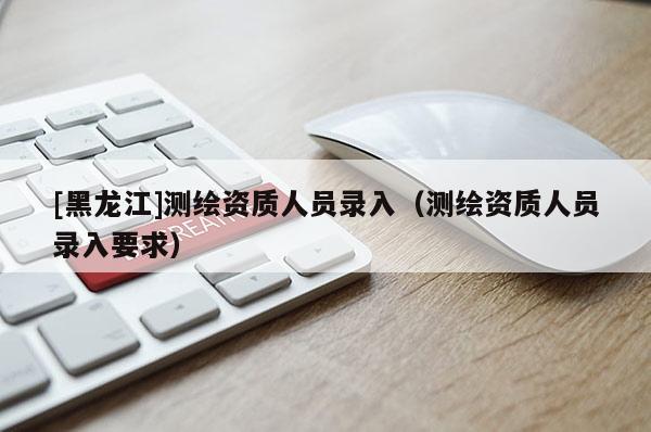 [黑龍江]測繪資質(zhì)人員錄入（測繪資質(zhì)人員錄入要求）