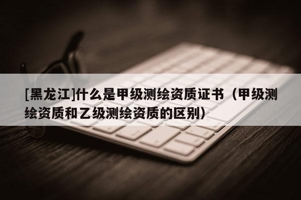 [黑龍江]什么是甲級測繪資質(zhì)證書（甲級測繪資質(zhì)和乙級測繪資質(zhì)的區(qū)別）