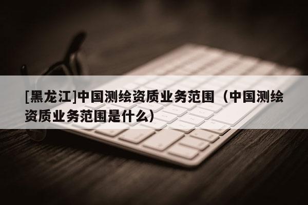 [黑龍江]中國測繪資質(zhì)業(yè)務(wù)范圍（中國測繪資質(zhì)業(yè)務(wù)范圍是什么）