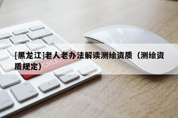 [黑龍江]老人老辦法解讀測繪資質(zhì)（測繪資質(zhì)規(guī)定）