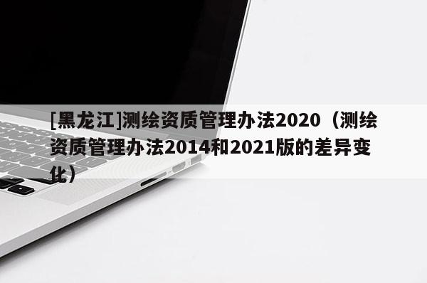 [黑龍江]測繪資質(zhì)管理辦法2020（測繪資質(zhì)管理辦法2014和2021版的差異變化）