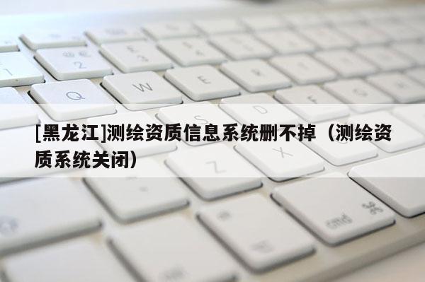 [黑龍江]測繪資質(zhì)信息系統(tǒng)刪不掉（測繪資質(zhì)系統(tǒng)關(guān)閉）