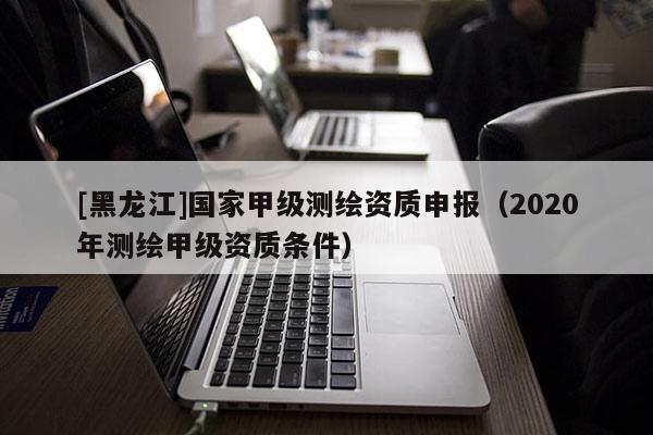 [黑龍江]國(guó)家甲級(jí)測(cè)繪資質(zhì)申報(bào)（2020年測(cè)繪甲級(jí)資質(zhì)條件）