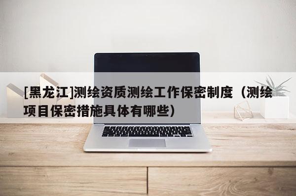 [黑龍江]測(cè)繪資質(zhì)測(cè)繪工作保密制度（測(cè)繪項(xiàng)目保密措施具體有哪些）