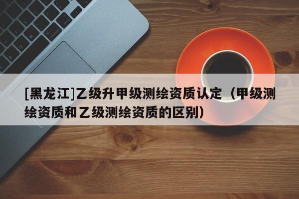 [黑龍江]乙級(jí)升甲級(jí)測(cè)繪資質(zhì)認(rèn)定（甲級(jí)測(cè)繪資質(zhì)和乙級(jí)測(cè)繪資質(zhì)的區(qū)別）
