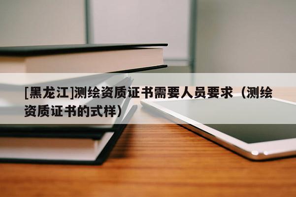 [黑龍江]測(cè)繪資質(zhì)證書(shū)需要人員要求（測(cè)繪資質(zhì)證書(shū)的式樣）
