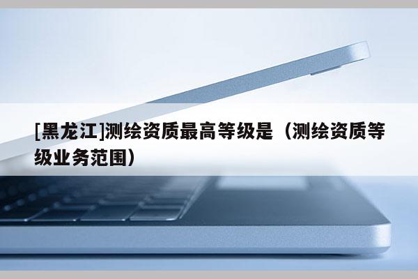 [黑龍江]測(cè)繪資質(zhì)最高等級(jí)是（測(cè)繪資質(zhì)等級(jí)業(yè)務(wù)范圍）