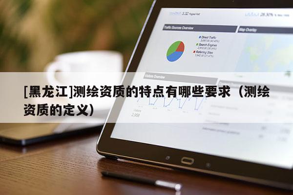 [黑龍江]測(cè)繪資質(zhì)的特點(diǎn)有哪些要求（測(cè)繪資質(zhì)的定義）