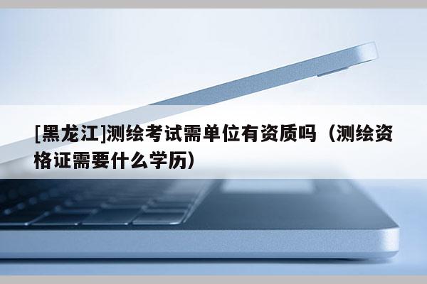 [黑龍江]測(cè)繪考試需單位有資質(zhì)嗎（測(cè)繪資格證需要什么學(xué)歷）