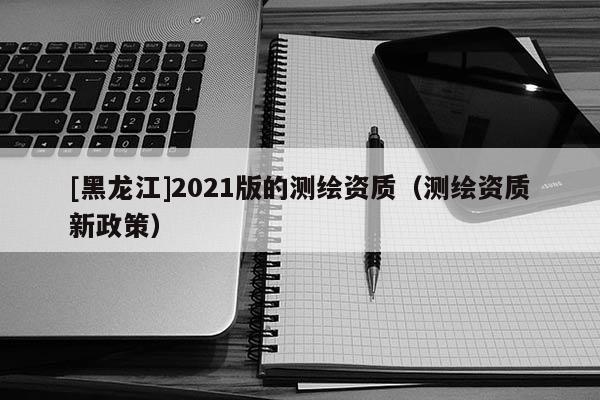 [黑龍江]2021版的測(cè)繪資質(zhì)（測(cè)繪資質(zhì)新政策）
