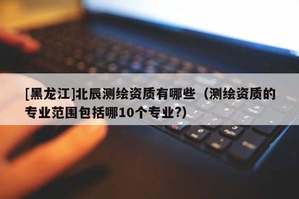 [黑龍江]北辰測(cè)繪資質(zhì)有哪些（測(cè)繪資質(zhì)的專業(yè)范圍包括哪10個(gè)專業(yè)?）