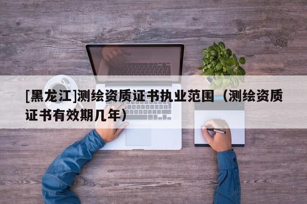 [黑龍江]測(cè)繪資質(zhì)證書(shū)執(zhí)業(yè)范圍（測(cè)繪資質(zhì)證書(shū)有效期幾年）