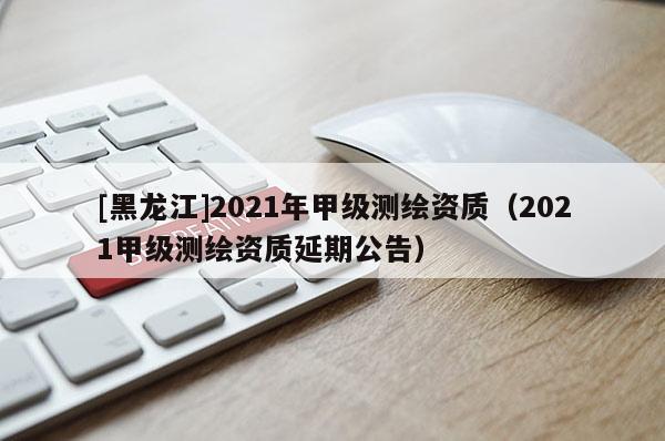 [黑龍江]2021年甲級(jí)測(cè)繪資質(zhì)（2021甲級(jí)測(cè)繪資質(zhì)延期公告）