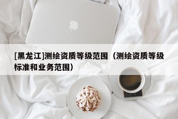 [黑龍江]測(cè)繪資質(zhì)等級(jí)范圍（測(cè)繪資質(zhì)等級(jí)標(biāo)準(zhǔn)和業(yè)務(wù)范圍）