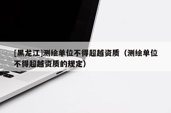 [黑龍江]測(cè)繪單位不得超越資質(zhì)（測(cè)繪單位不得超越資質(zhì)的規(guī)定）