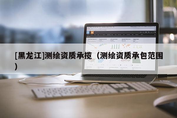 [黑龍江]測(cè)繪資質(zhì)承攬（測(cè)繪資質(zhì)承包范圍）