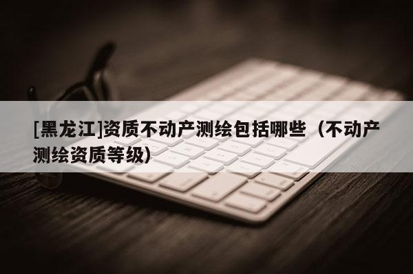[黑龍江]資質(zhì)不動(dòng)產(chǎn)測(cè)繪包括哪些（不動(dòng)產(chǎn)測(cè)繪資質(zhì)等級(jí)）