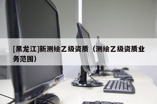 [黑龍江]新測(cè)繪乙級(jí)資質(zhì)（測(cè)繪乙級(jí)資質(zhì)業(yè)務(wù)范圍）