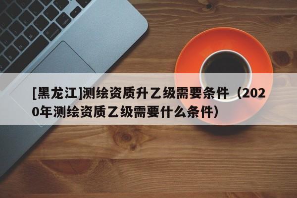 [黑龍江]測繪資質升乙級需要條件（2020年測繪資質乙級需要什么條件）