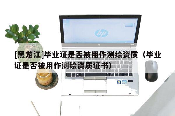 [黑龍江]畢業(yè)證是否被用作測繪資質（畢業(yè)證是否被用作測繪資質證書）