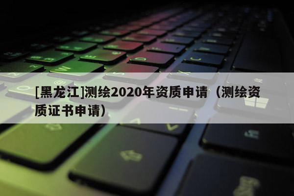 [黑龍江]測繪2020年資質申請（測繪資質證書申請）