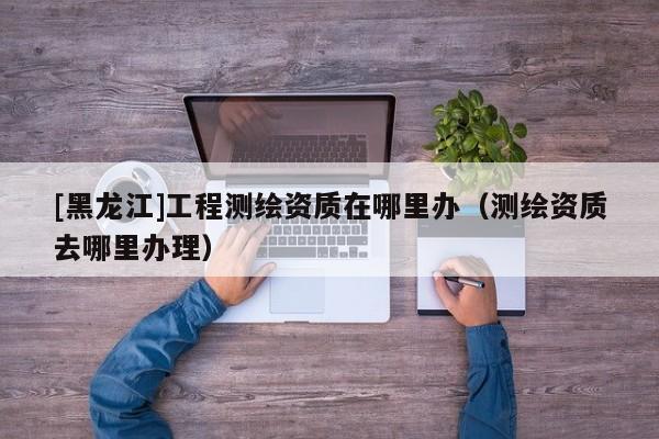 [黑龍江]工程測繪資質在哪里辦（測繪資質去哪里辦理）