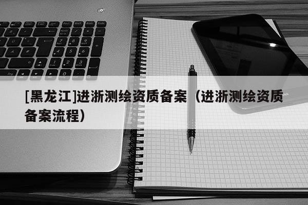 [黑龍江]進浙測繪資質備案（進浙測繪資質備案流程）
