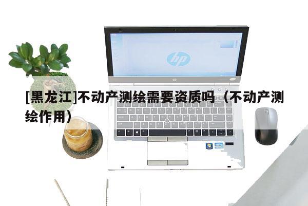 [黑龍江]不動產(chǎn)測繪需要資質(zhì)嗎（不動產(chǎn)測繪作用）