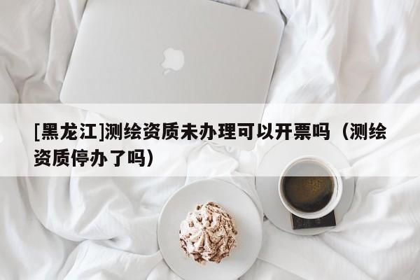 [黑龍江]測繪資質(zhì)未辦理可以開票嗎（測繪資質(zhì)停辦了嗎）