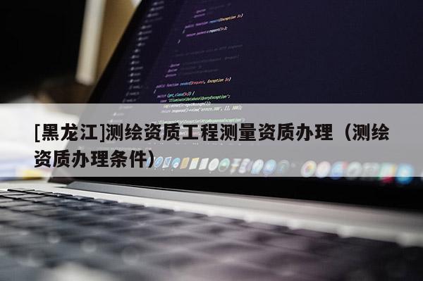 [黑龍江]測繪資質(zhì)工程測量資質(zhì)辦理（測繪資質(zhì)辦理條件）