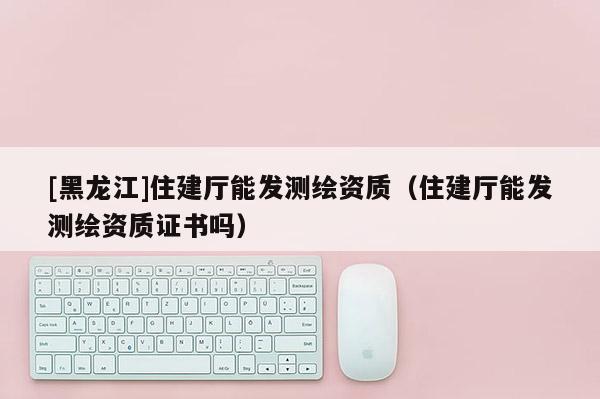 [黑龍江]住建廳能發(fā)測繪資質（住建廳能發(fā)測繪資質證書嗎）