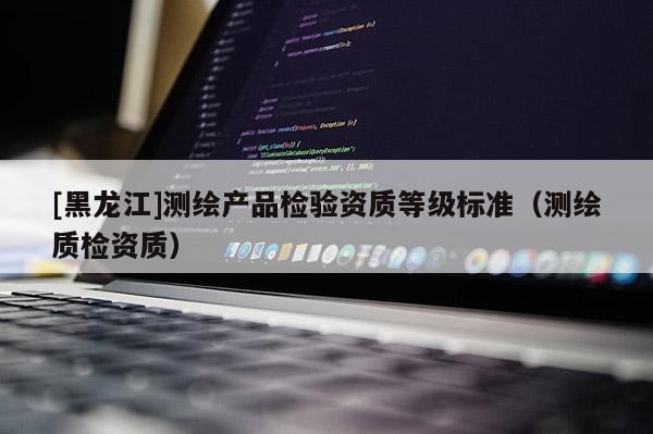 [黑龍江]測繪產(chǎn)品檢驗資質(zhì)等級標準（測繪質(zhì)檢資質(zhì)）