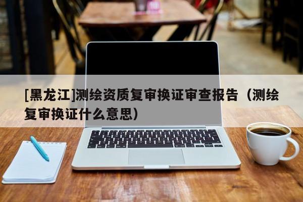 [黑龍江]測(cè)繪資質(zhì)復(fù)審換證審查報(bào)告（測(cè)繪復(fù)審換證什么意思）