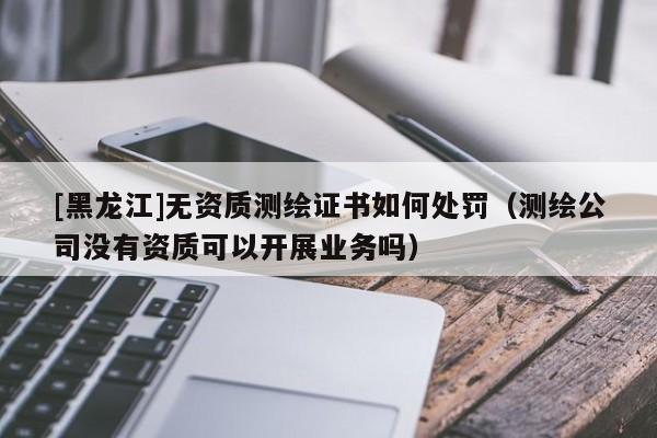 [黑龍江]無(wú)資質(zhì)測(cè)繪證書(shū)如何處罰（測(cè)繪公司沒(méi)有資質(zhì)可以開(kāi)展業(yè)務(wù)嗎）