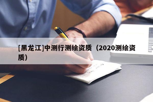 [黑龍江]中測(cè)行測(cè)繪資質(zhì)（2020測(cè)繪資質(zhì)）